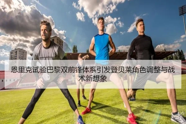 恩里克试验巴黎双前锋体系引发登贝莱角色调整与战术新想象