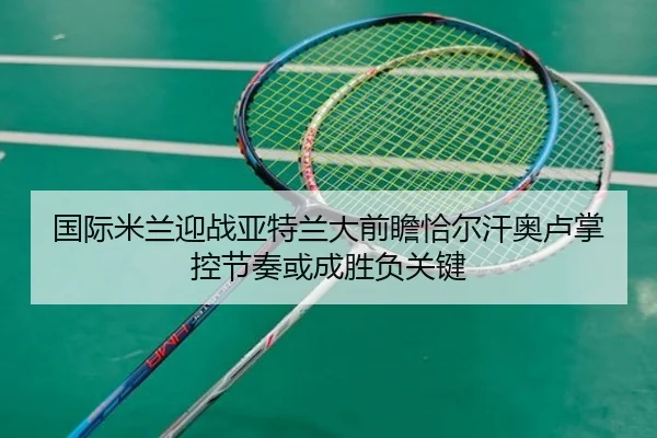 国际米兰迎战亚特兰大前瞻恰尔汗奥卢掌控节奏或成胜负关键