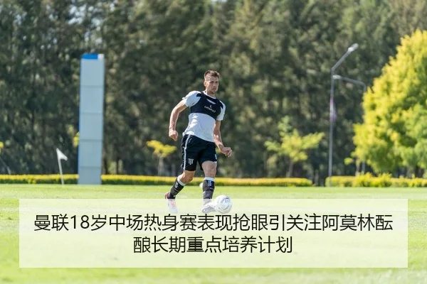曼联18岁中场热身赛表现抢眼引关注阿莫林酝酿长期重点培养计划